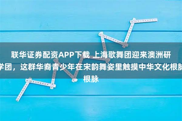 联华证券配资APP下载 上海歌舞团迎来澳洲研学团，这群华裔青少年在宋韵舞姿里触摸中华文化根脉