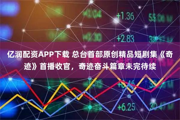 亿润配资APP下载 总台首部原创精品短剧集《奇迹》首播收官，奇迹奋斗篇章未完待续