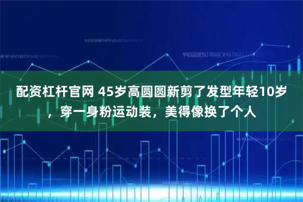 配资杠杆官网 45岁高圆圆新剪了发型年轻10岁，穿一身粉运动装，美得像换了个人