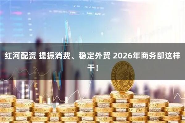 红河配资 提振消费、稳定外贸 2026年商务部这样干！