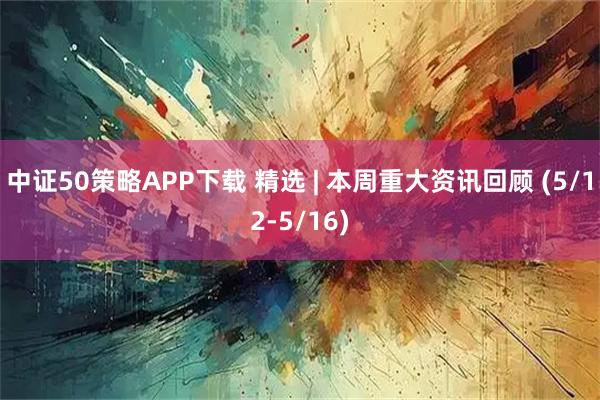 中证50策略APP下载 精选 | 本周重大资讯回顾 (5/12-5/16)