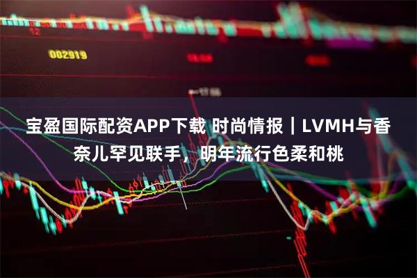 宝盈国际配资APP下载 时尚情报｜LVMH与香奈儿罕见联手，明年流行色柔和桃