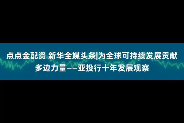 点点金配资 新华全媒头条|为全球可持续发展贡献多边力量——亚投行十年发展观察