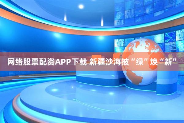 网络股票配资APP下载 新疆沙海披“绿”焕“新”