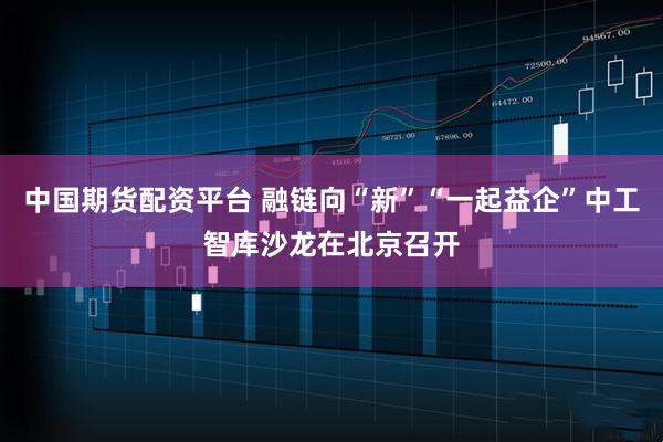 中国期货配资平台 融链向“新”“一起益企”中工智库沙龙在北京召开