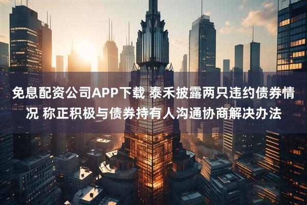 免息配资公司APP下载 泰禾披露两只违约债券情况 称正积极与债券持有人沟通协商解决办法