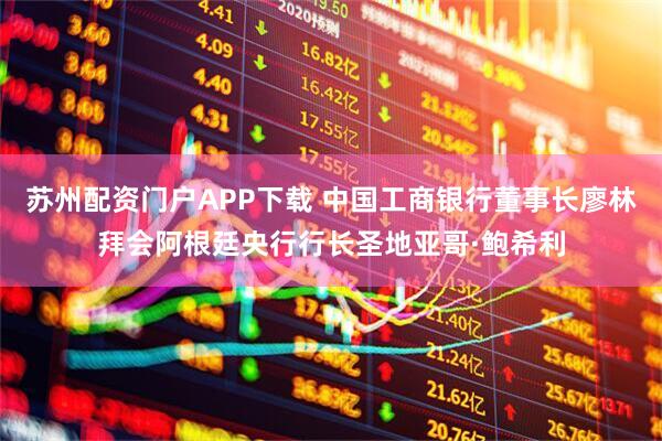苏州配资门户APP下载 中国工商银行董事长廖林拜会阿根廷央行行长圣地亚哥·鲍希利