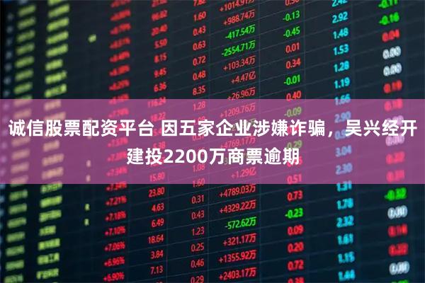 诚信股票配资平台 因五家企业涉嫌诈骗，吴兴经开建投2200万商票逾期