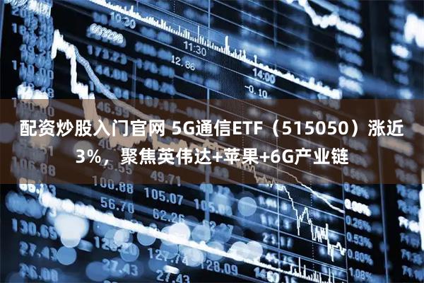 配资炒股入门官网 5G通信ETF（515050）涨近3%，聚焦英伟达+苹果+6G产业链