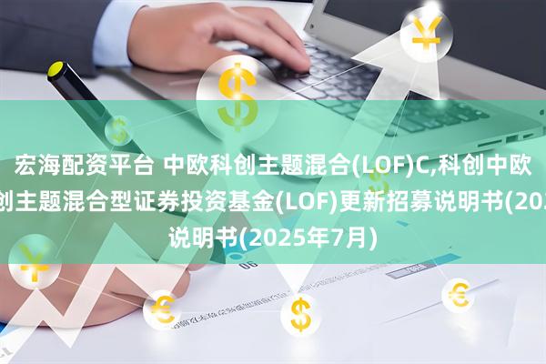 宏海配资平台 中欧科创主题混合(LOF)C,科创中欧: 中欧科创主题混合型证券投资基金(LOF)更新招募说明书(2025年7月)