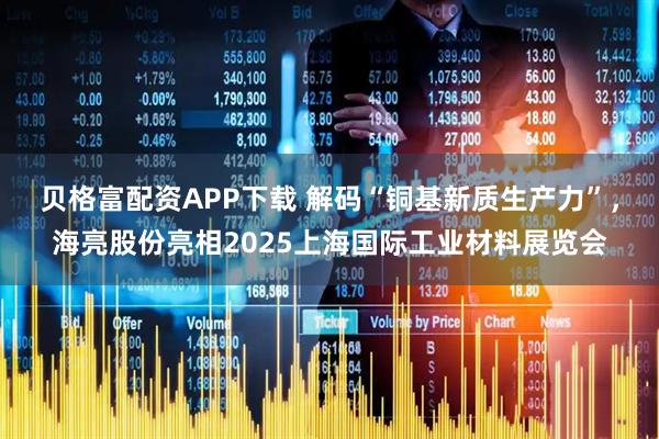 贝格富配资APP下载 解码“铜基新质生产力”，海亮股份亮相2025上海国际工业材料展览会