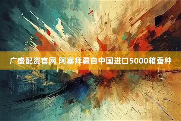 广盛配资官网 阿塞拜疆自中国进口5000箱蚕种