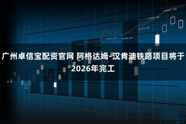 广州卓信宝配资官网 阿格达姆-汉肯迪铁路项目将于2026年完工