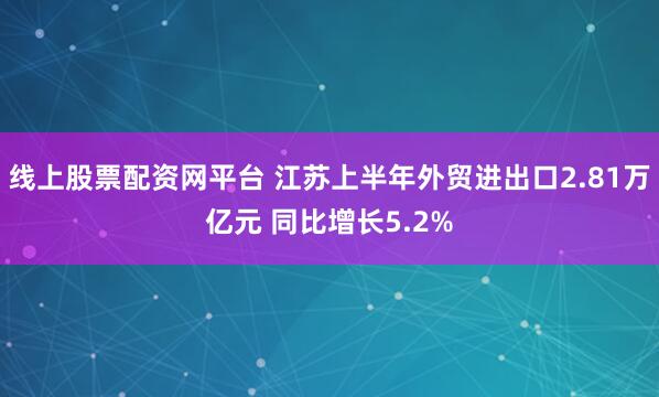 线上股票配资网平台 江苏上半年外贸进出口2.81万亿元 同比增长5.2%