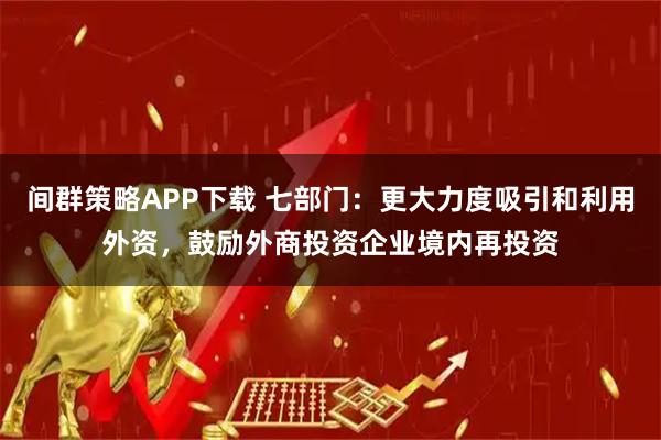 间群策略APP下载 七部门：更大力度吸引和利用外资，鼓励外商投资企业境内再投资