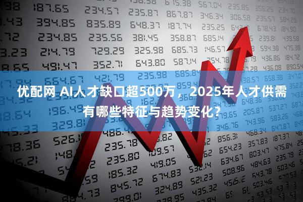 优配网 AI人才缺口超500万，2025年人才供需有哪些特征与趋势变化？