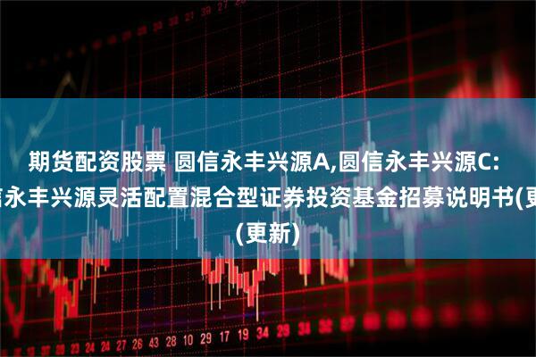 期货配资股票 圆信永丰兴源A,圆信永丰兴源C: 圆信永丰兴源灵活配置混合型证券投资基金招募说明书(更新)