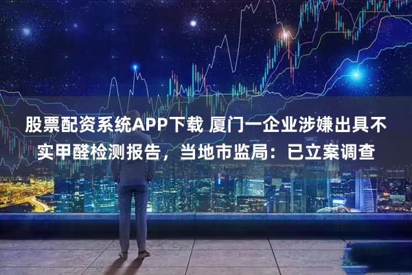股票配资系统APP下载 厦门一企业涉嫌出具不实甲醛检测报告，当地市监局：已立案调查
