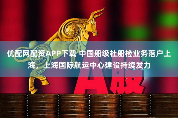 优配网配资APP下载 中国船级社船检业务落户上海，上海国际航运中心建设持续发力