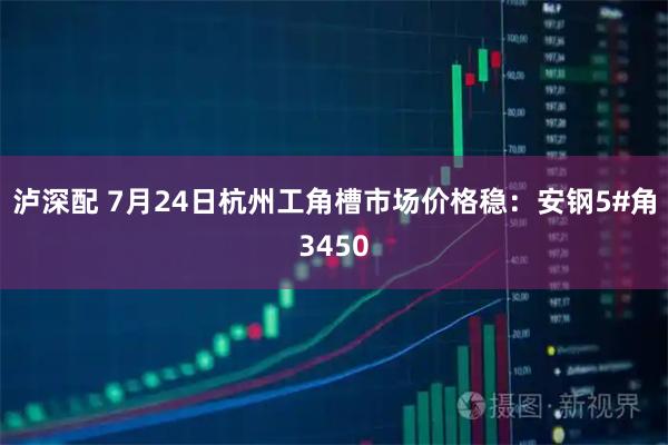 泸深配 7月24日杭州工角槽市场价格稳：安钢5#角3450