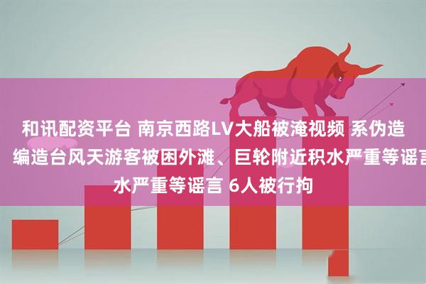 和讯配资平台 南京西路LV大船被淹视频 系伪造！上海警方：编造台风天游客被困外滩、巨轮附近积水严重等谣言 6人被行拘