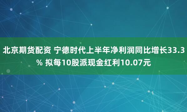 北京期货配资 宁德时代上半年净利润同比增长33.3% 拟每10股派现金红利10.07元
