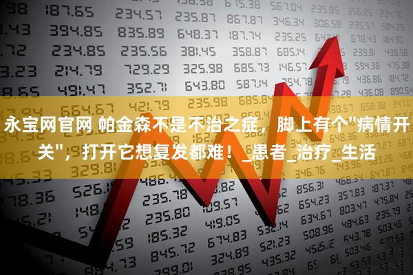 永宝网官网 帕金森不是不治之症，脚上有个''病情开关''，打开它想复发都难！_患者_治疗_生活