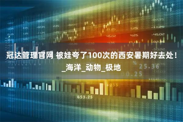 冠达管理官网 被娃夸了100次的西安暑期好去处!_海洋_动物_极地