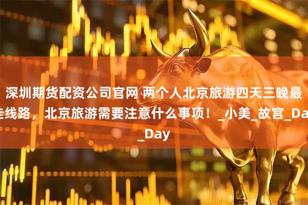 深圳期货配资公司官网 两个人北京旅游四天三晚最佳线路，北京旅游需要注意什么事项！_小美_故宫_Day