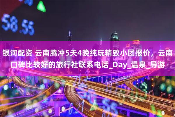 银河配资 云南腾冲5天4晚纯玩精致小团报价，云南口碑比较好的旅行社联系电话_Day_温泉_导游