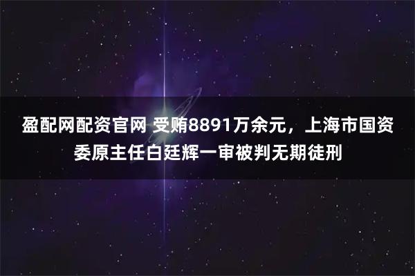 盈配网配资官网 受贿8891万余元，上海市国资委原主任白廷辉一审被判无期徒刑