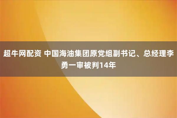超牛网配资 中国海油集团原党组副书记、总经理李勇一审被判14年