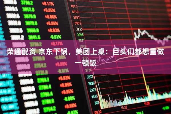 荣通配资 京东下锅，美团上桌：巨头们都想重做一顿饭