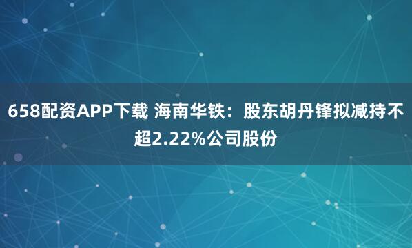 658配资APP下载 海南华铁：股东胡丹锋拟减持不超2.22%公司股份