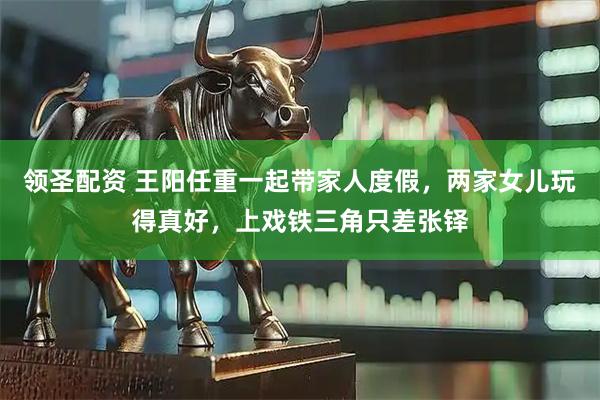 领圣配资 王阳任重一起带家人度假，两家女儿玩得真好，上戏铁三角只差张铎