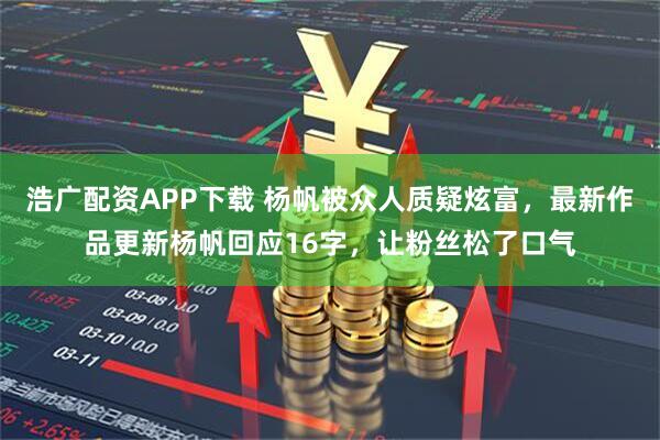 浩广配资APP下载 杨帆被众人质疑炫富，最新作品更新杨帆回应16字，让粉丝松了口气