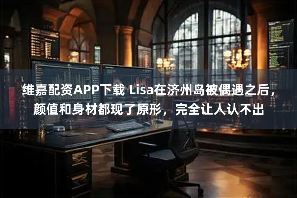 维嘉配资APP下载 Lisa在济州岛被偶遇之后，颜值和身材都现了原形，完全让人认不出
