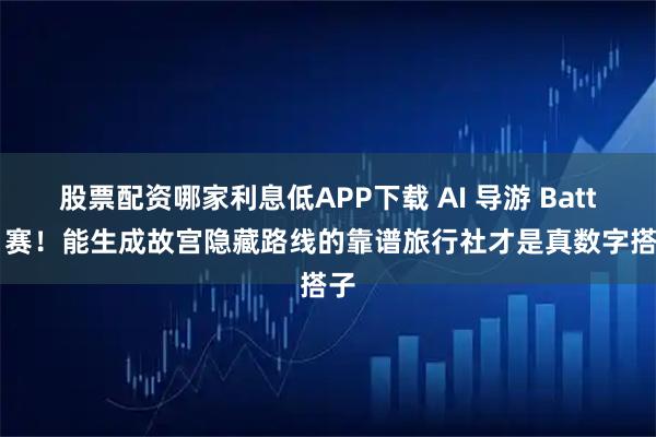 股票配资哪家利息低APP下载 AI 导游 Battle 赛！能生成故宫隐藏路线的靠谱旅行社才是真数字搭子
