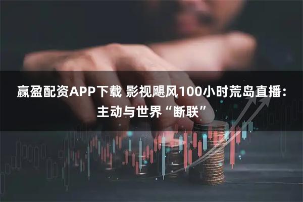 赢盈配资APP下载 影视飓风100小时荒岛直播：主动与世界“断联”