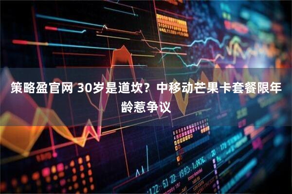 策略盈官网 30岁是道坎？中移动芒果卡套餐限年龄惹争议