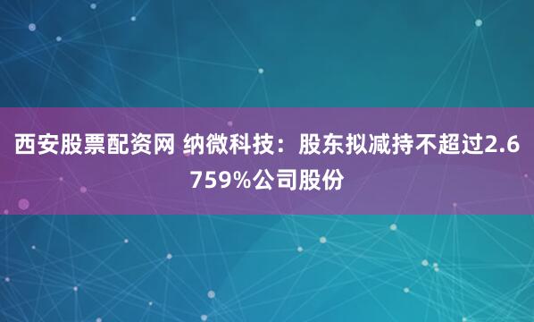 西安股票配资网 纳微科技：股东拟减持不超过2.6759%公司股份