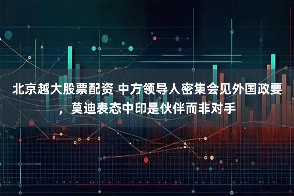 北京越大股票配资 中方领导人密集会见外国政要，莫迪表态中印是伙伴而非对手