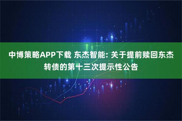 中博策略APP下载 东杰智能: 关于提前赎回东杰转债的第十三次提示性公告