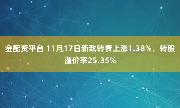 金配资平台 11月17日新致转债上涨1.38%，转股溢价率25.35%