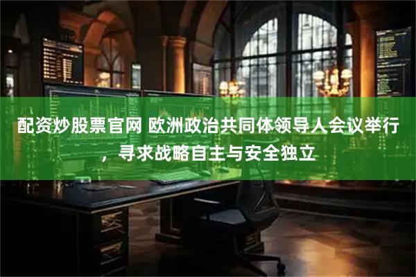 配资炒股票官网 欧洲政治共同体领导人会议举行，寻求战略自主与安全独立