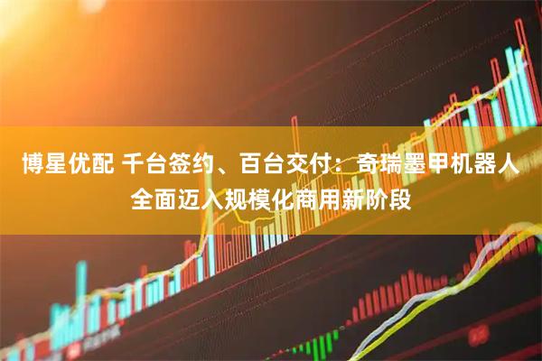 博星优配 千台签约、百台交付：奇瑞墨甲机器人全面迈入规模化商用新阶段